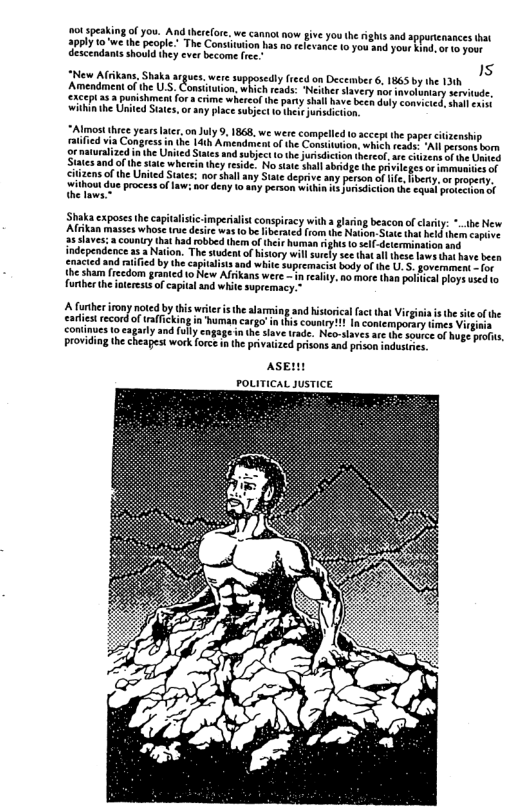ot speakingofyou. And heefore. we canno now give y0u h ights andappuricnances it 29ply t0"we the people." The Consttution has no relevance 100w and your indor 1o oot descendants should they ever become fee.  “Almost thrce yearsater onJuly 9, 1868, we were com tified via Congress n the 14th Amendment of the Conaitution, which reasa, ‘Al pesons born ‘g naturalized n he United Sttes and subjec o the jutsiction therce ave iz of e Uned Statesand o the iate wherein they reside. No state shll abrdge the privile s o immoniicsof Sizens of the United Stats: nor shall any Suate deprive any perion of e, hbery. o pogersy. ‘wihout du process o law: nordeny 1o any person within s Jorisdiction the €quel rerecuon ol thelaws.*  410 ccept the paper ciizenship  ‘Shaka exposes the capitalistc-imperilist conspiracy  tha glariog beacon of clarily: *.the New Alrikan masses whose tue desire was o be  Tiberated from e Ntion- Sate that e thern copive a5 slaves:  country that had rbbed them of theit hurman rghts 1 slf-derermination and independence a5 a Nation. The student of history wil urcly sc¢ that ll these aws tha have e enacted and rtified by the captalists and white upremacistbody of the U. 5. govermment - (o the sham (1cedom granied o New Afrkans were - n reslity. no more than paiica ploys used 1o furher the ioterests of captal and white supremacy.”  A further irony noted by thi writer s th alarming and historical fact that Virgiia i thesite of the eariest record o rafficking in human cargo’ i this couniryi? In contemporary timés Vir continues tocagarly and fuly cagage nth save rade. Neo-slaves are the source of hoge profis, providing thecheapest work forc n the privaized prisons and prison indusies  AsEn PoLITICAL JUSTICE  